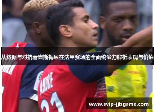 从数据与对抗看奥斯梅恩在法甲赛场的全面统治力解析表现与价值