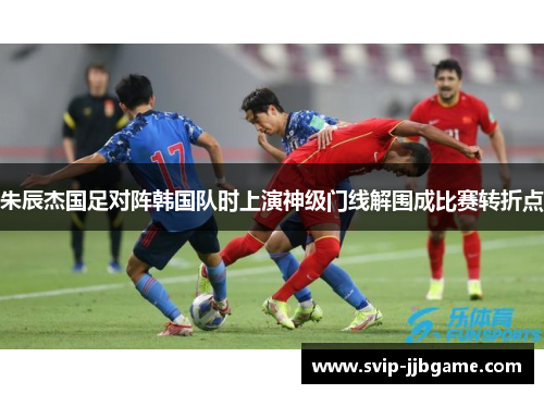 朱辰杰国足对阵韩国队时上演神级门线解围成比赛转折点