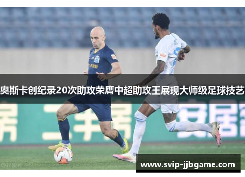 奥斯卡创纪录20次助攻荣膺中超助攻王展现大师级足球技艺