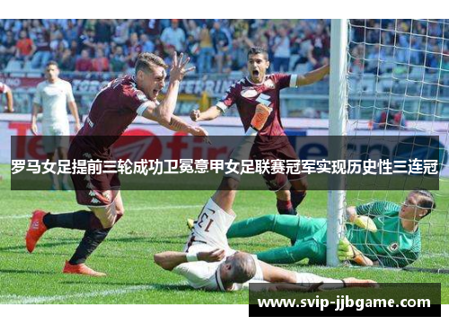 罗马女足提前三轮成功卫冕意甲女足联赛冠军实现历史性三连冠