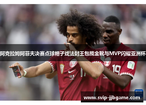 阿克拉姆阿菲夫决赛点球帽子戏法封王包揽金靴与MVP闪耀亚洲杯