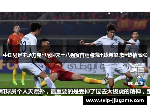 中国男足主场力克印尼迎来十八强赛首胜点燃出线希望球迷热情高涨