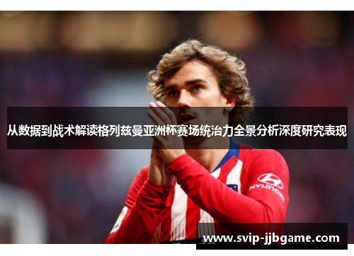 从数据到战术解读格列兹曼亚洲杯赛场统治力全景分析深度研究表现